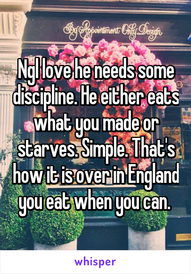 Ngl love he needs some discipline. He either eats what you made or starves. Simple. That's how it is over in England you eat when you can. 