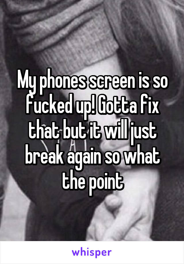 My phones screen is so fucked up! Gotta fix that but it will just break again so what the point