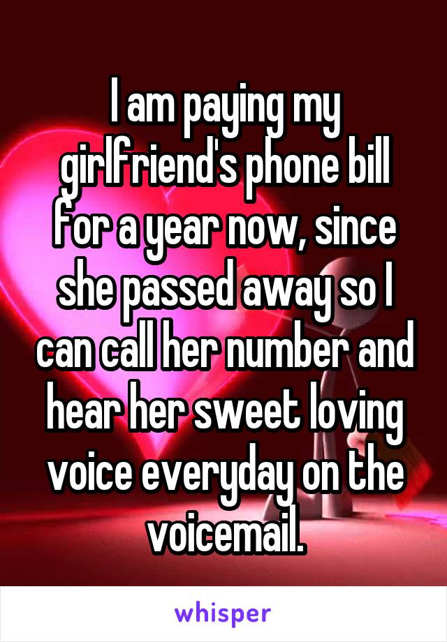 I am paying my girlfriend's phone bill for a year now, since she passed away so I can call her number and hear her sweet loving voice everyday on the voicemail.