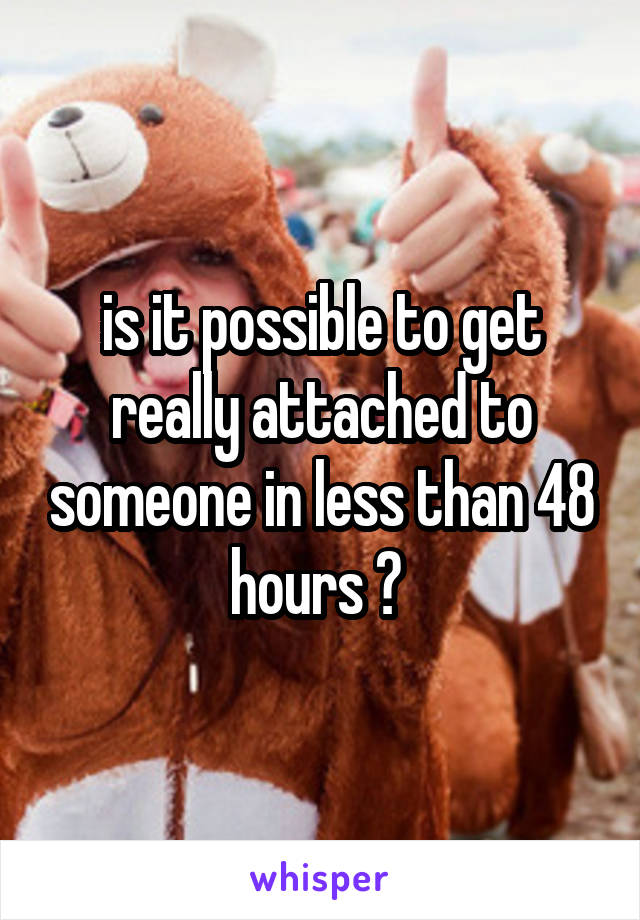 is it possible to get really attached to someone in less than 48 hours ? 