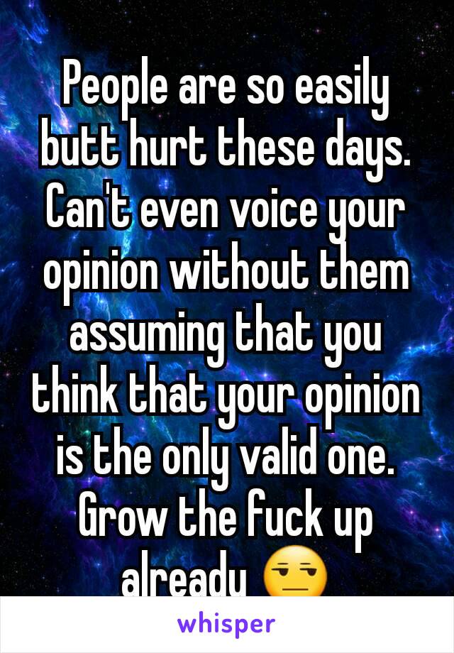 People are so easily butt hurt these days. Can't even voice your opinion without them assuming that you think that your opinion is the only valid one. Grow the fuck up already 😒