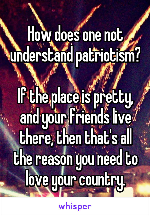 How does one not understand patriotism? 
If the place is pretty, and your friends live there, then that's all the reason you need to love your country.