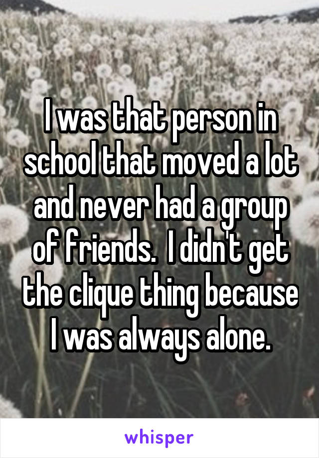 I was that person in school that moved a lot and never had a group of friends.  I didn't get the clique thing because I was always alone.