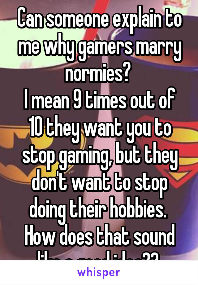 Can someone explain to me why gamers marry normies? 
I mean 9 times out of 10 they want you to stop gaming, but they don't want to stop doing their hobbies. 
How does that sound like a good idea?? 