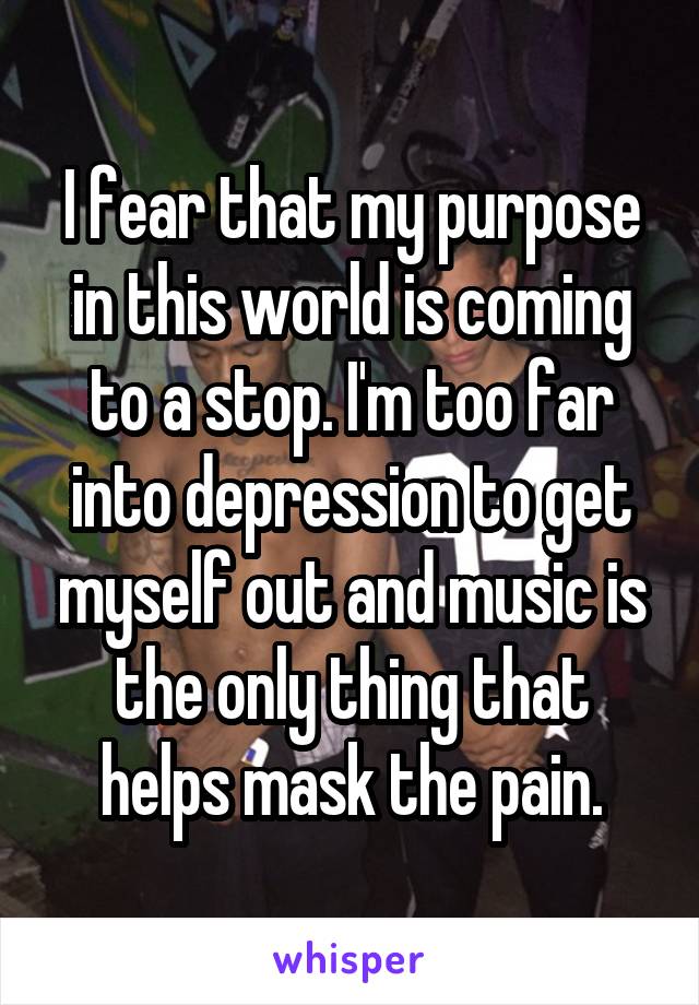 I fear that my purpose in this world is coming to a stop. I'm too far into depression to get myself out and music is the only thing that helps mask the pain.