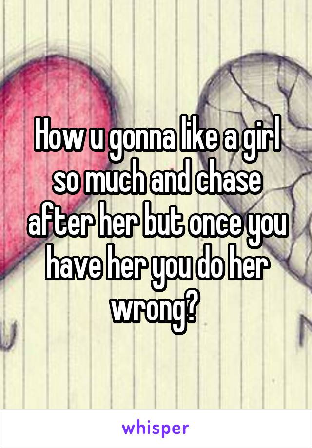 How u gonna like a girl so much and chase after her but once you have her you do her wrong? 