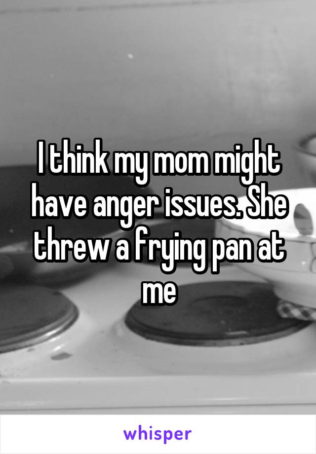 I think my mom might have anger issues. She threw a frying pan at me