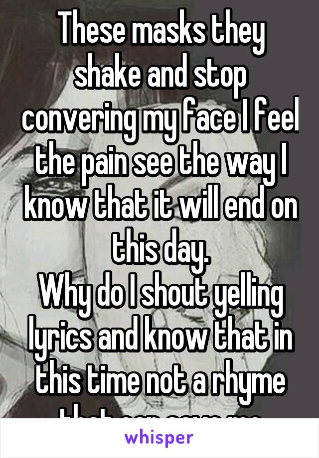 These masks they shake and stop convering my face I feel the pain see the way I know that it will end on this day.
Why do I shout yelling lyrics and know that in this time not a rhyme that can save me