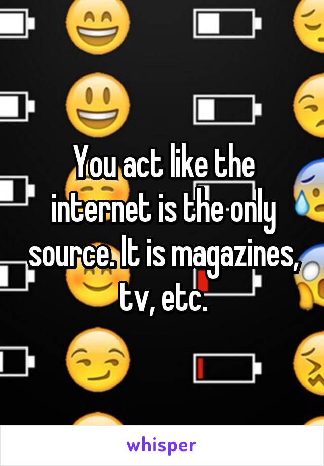 You act like the internet is the only source. It is magazines, tv, etc.