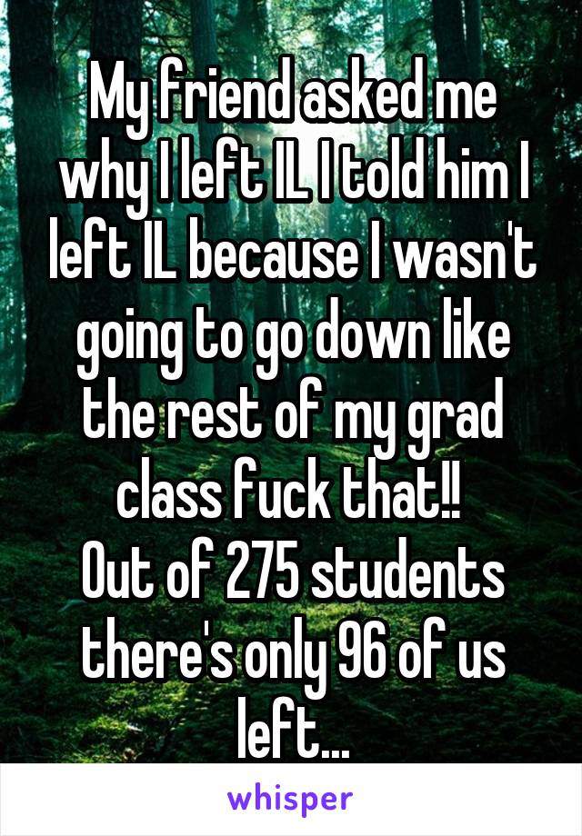 My friend asked me why I left IL I told him I left IL because I wasn't going to go down like the rest of my grad class fuck that!! 
Out of 275 students there's only 96 of us left...