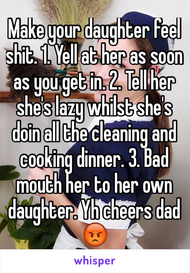 Make your daughter feel shit. 1. Yell at her as soon as you get in. 2. Tell her she's lazy whilst she's doin all the cleaning and cooking dinner. 3. Bad mouth her to her own daughter. Yh cheers dad 😡