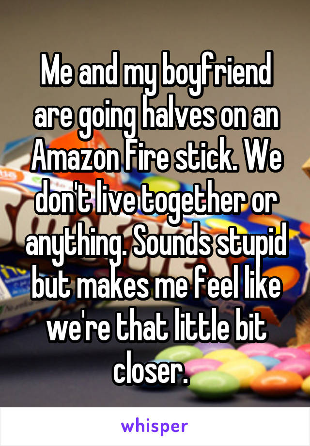 Me and my boyfriend are going halves on an Amazon Fire stick. We don't live together or anything. Sounds stupid but makes me feel like we're that little bit closer.  