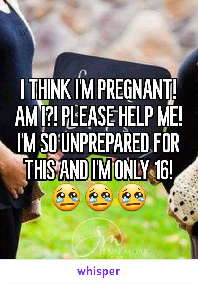 I THINK I'M PREGNANT! AM I?! PLEASE HELP ME! I'M SO UNPREPARED FOR THIS AND I'M ONLY 16! 😢😢😢