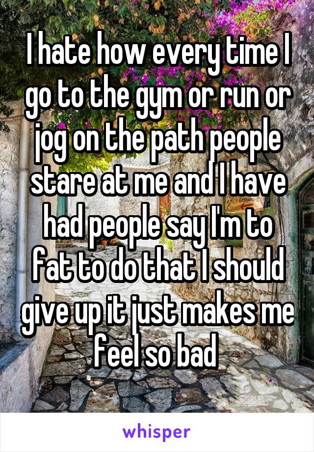 I hate how every time I go to the gym or run or jog on the path people stare at me and I have had people say I'm to fat to do that I should give up it just makes me feel so bad 
