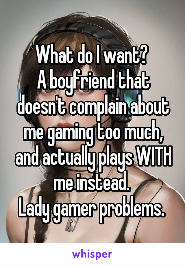 What do I want? 
A boyfriend that doesn't complain about me gaming too much, and actually plays WITH me instead. 
Lady gamer problems. 