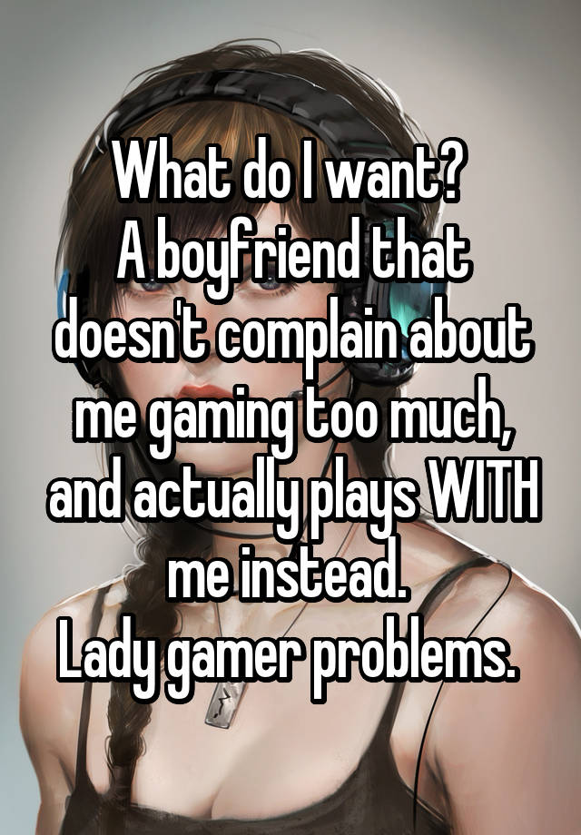 What do I want? 
A boyfriend that doesn't complain about me gaming too much, and actually plays WITH me instead. 
Lady gamer problems. 