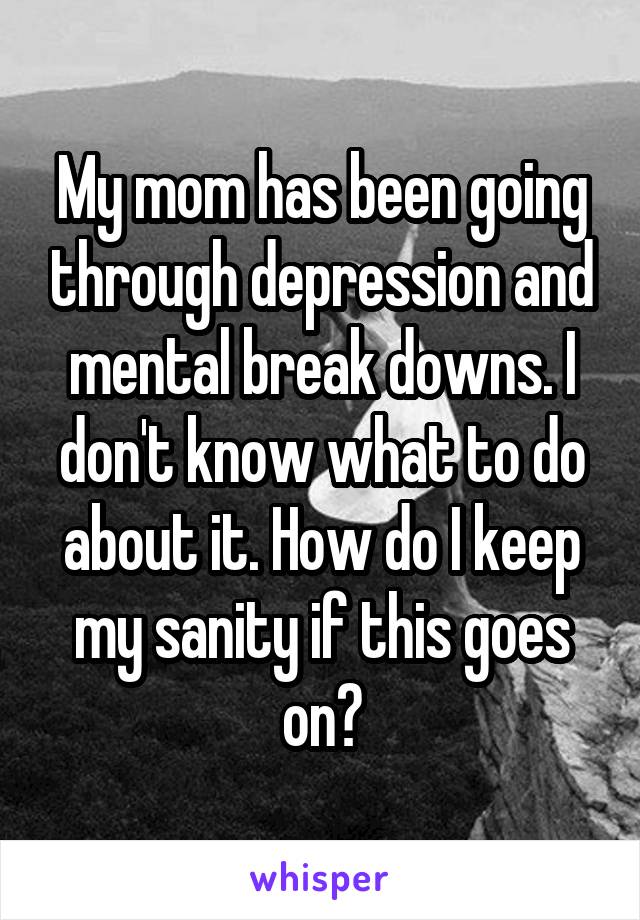 My mom has been going through depression and mental break downs. I don't know what to do about it. How do I keep my sanity if this goes on?