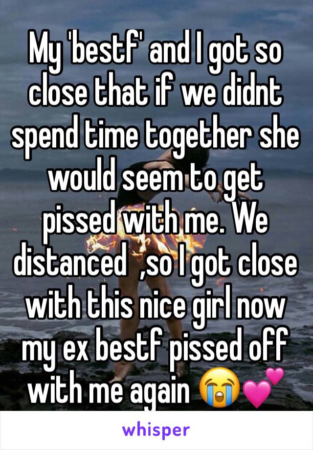 My 'bestf' and I got so close that if we didnt spend time together she would seem to get pissed with me. We distanced  ,so I got close with this nice girl now my ex bestf pissed off with me again 😭💕