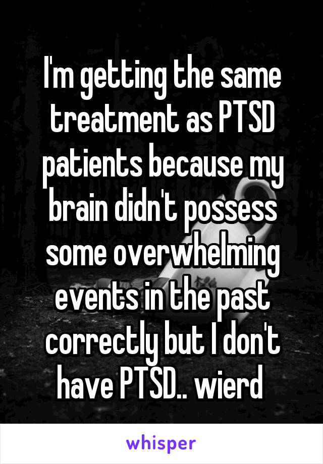 I'm getting the same treatment as PTSD patients because my brain didn't possess some overwhelming events in the past correctly but I don't have PTSD.. wierd 