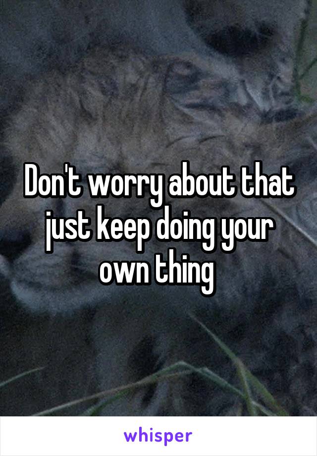 Don't worry about that just keep doing your own thing 