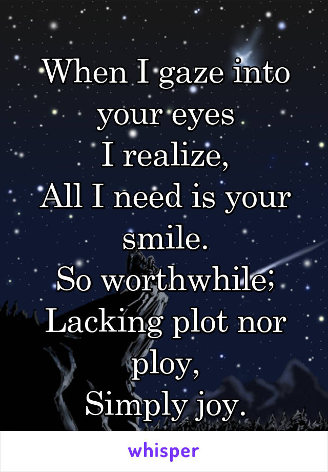 When I gaze into your eyes
I realize,
All I need is your smile.
So worthwhile;
Lacking plot nor ploy,
Simply joy.