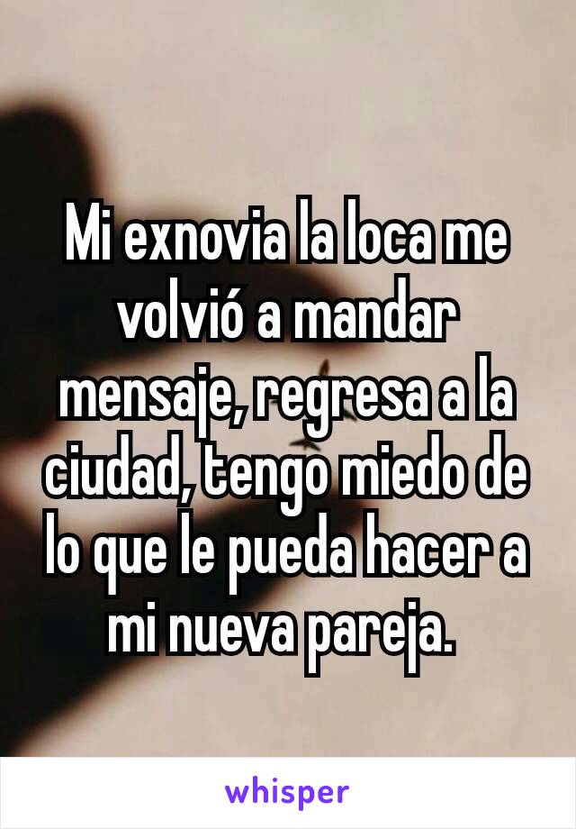 Mi exnovia la loca me volvió a mandar mensaje, regresa a la ciudad, tengo miedo de lo que le pueda hacer a mi nueva pareja. 