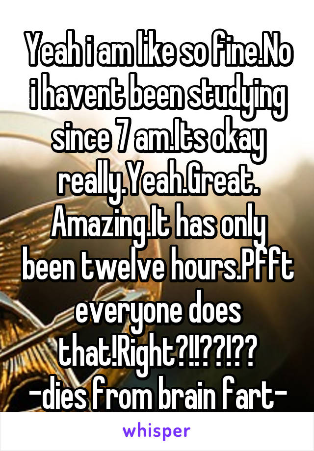 Yeah i am like so fine.No i havent been studying since 7 am.Its okay really.Yeah.Great.
Amazing.It has only been twelve hours.Pfft everyone does that!Right?!!??!??
-dies from brain fart-