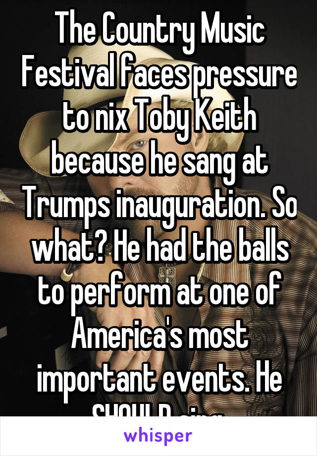 The Country Music Festival faces pressure to nix Toby Keith because he sang at Trumps inauguration. So what? He had the balls to perform at one of America's most important events. He SHOULD sing.