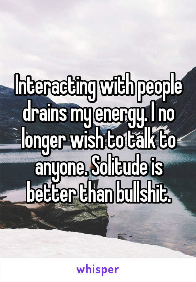 Interacting with people drains my energy. I no longer wish to talk to anyone. Solitude is better than bullshit.