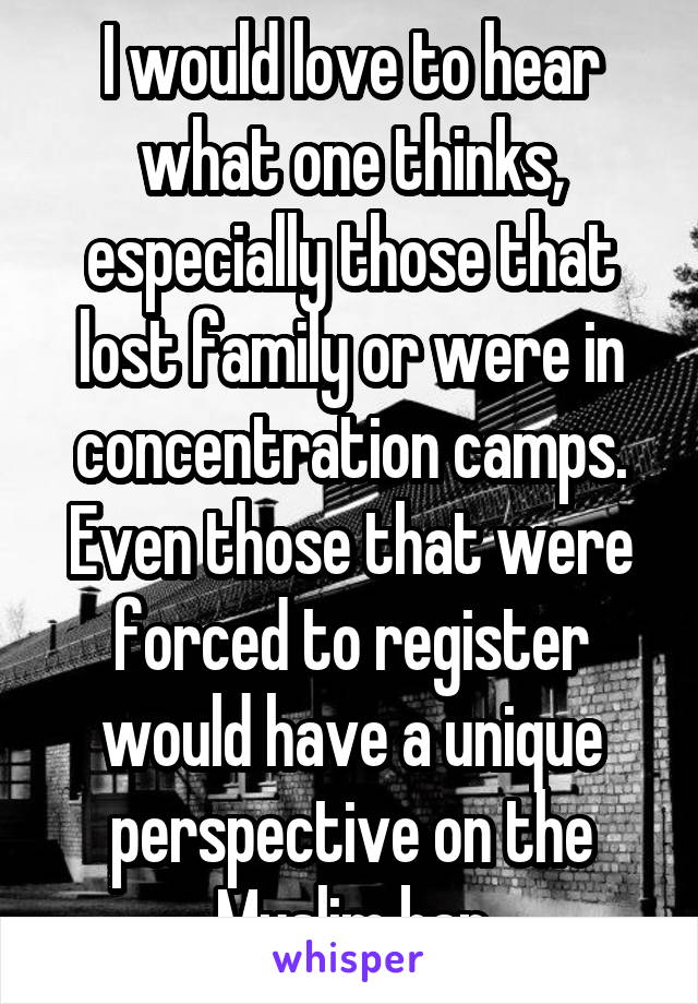 I would love to hear what one thinks, especially those that lost family or were in concentration camps. Even those that were forced to register would have a unique perspective on the Muslim ban