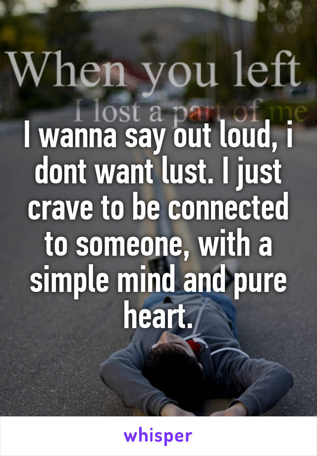 I wanna say out loud, i dont want lust. I just crave to be connected to someone, with a simple mind and pure heart.