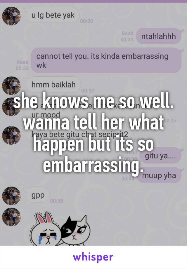 she knows me so well. wanna tell her what happen but its so embarrassing.