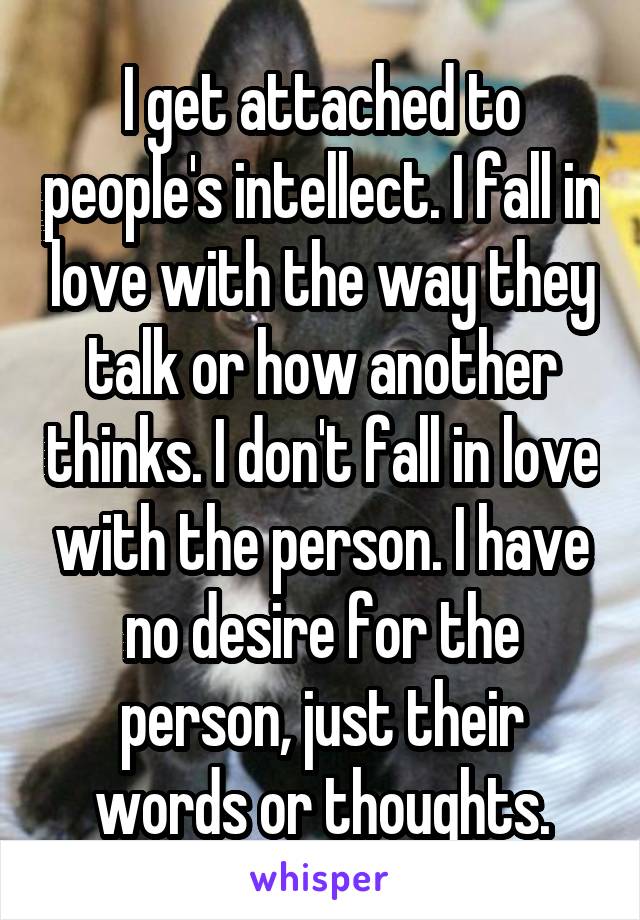 I get attached to people's intellect. I fall in love with the way they talk or how another thinks. I don't fall in love with the person. I have no desire for the person, just their words or thoughts.