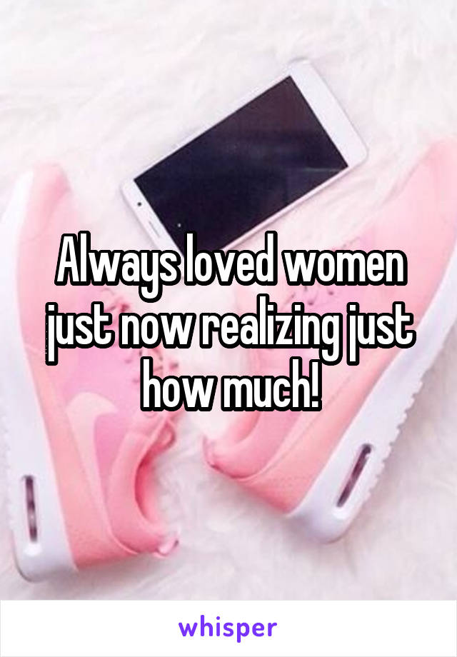 Always loved women just now realizing just how much!