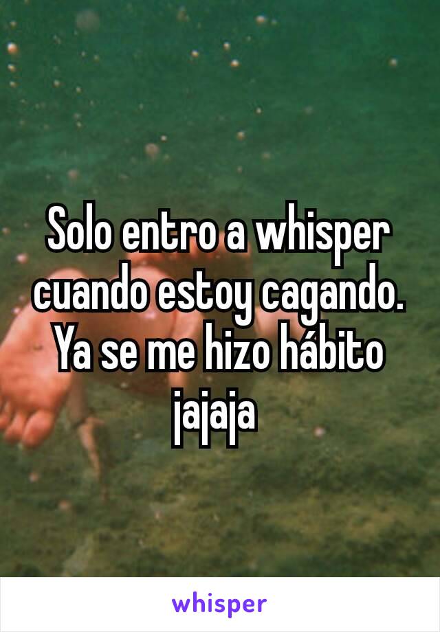 Solo entro a whisper cuando estoy cagando. Ya se me hizo hábito jajaja 