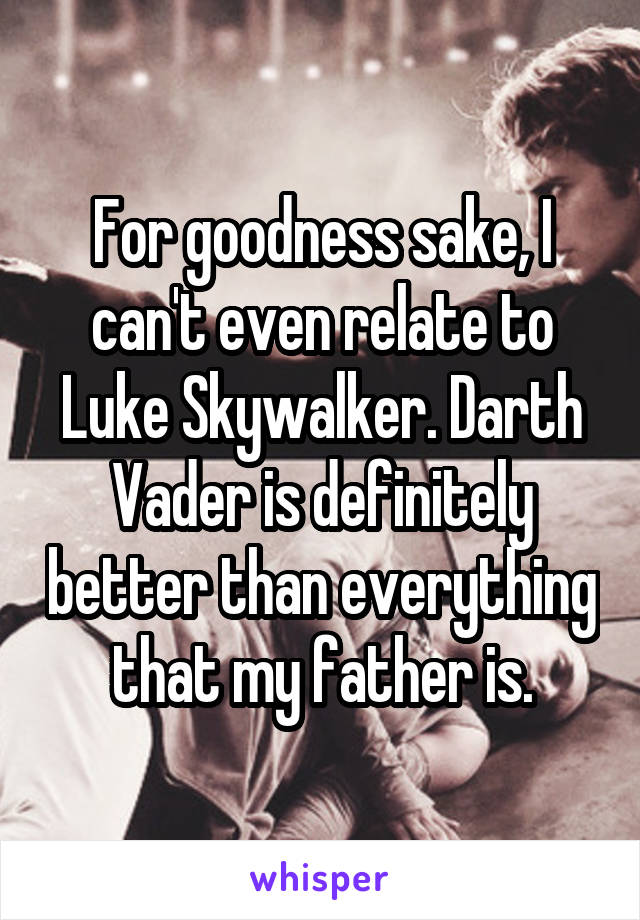 For goodness sake, I can't even relate to Luke Skywalker. Darth Vader is definitely better than everything that my father is.