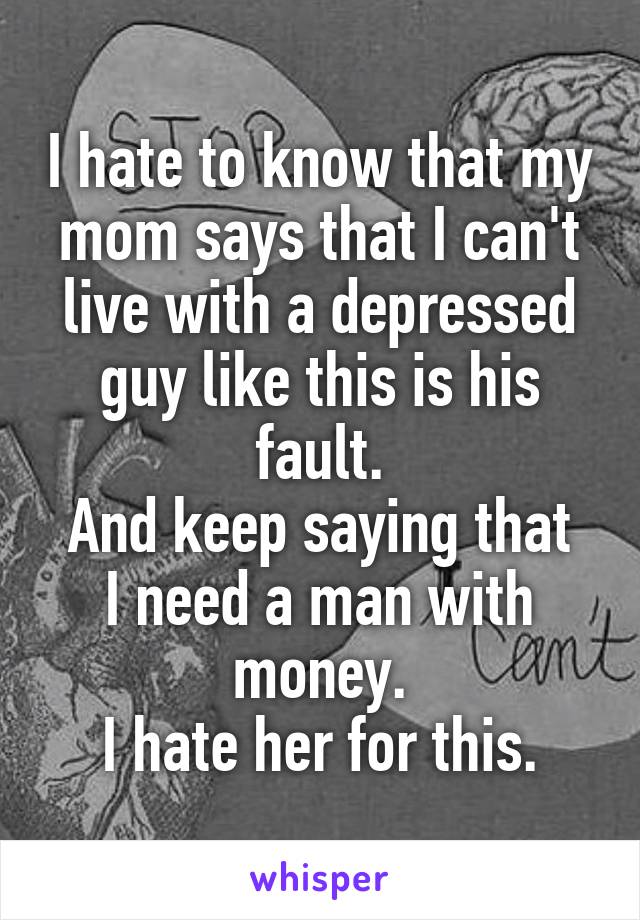 I hate to know that my mom says that I can't live with a depressed guy like this is his fault.
And keep saying that I need a man with money.
I hate her for this.