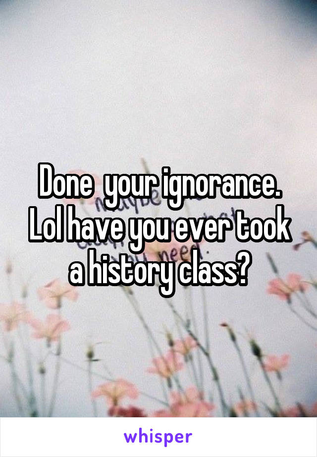 Done  your ignorance. Lol have you ever took a history class?