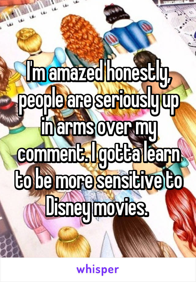 I'm amazed honestly, people are seriously up in arms over my comment. I gotta learn to be more sensitive to Disney movies. 