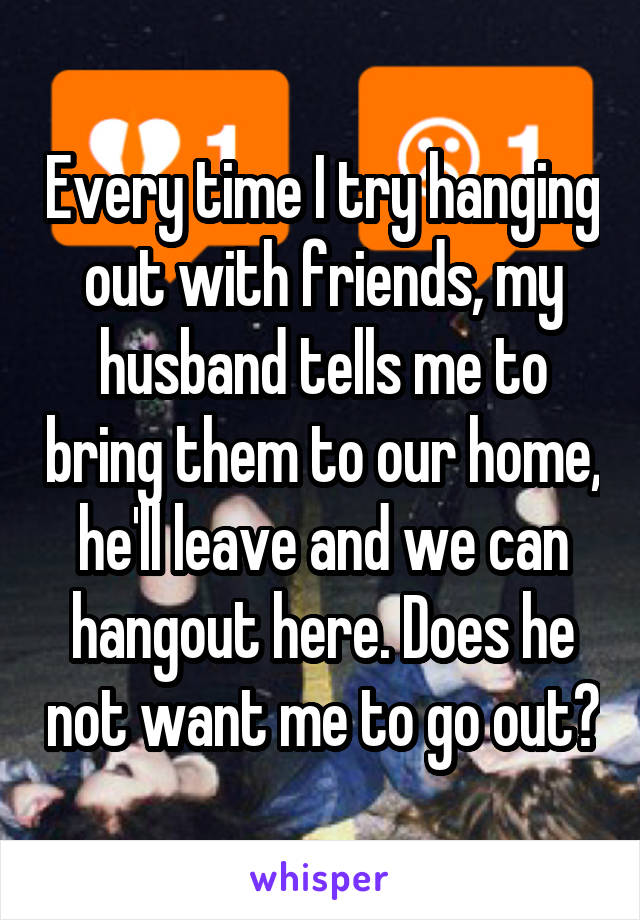 Every time I try hanging out with friends, my husband tells me to bring them to our home, he'll leave and we can hangout here. Does he not want me to go out?