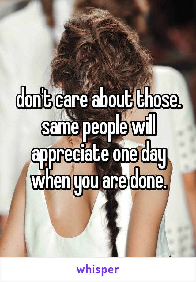 don't care about those. same people will appreciate one day when you are done.