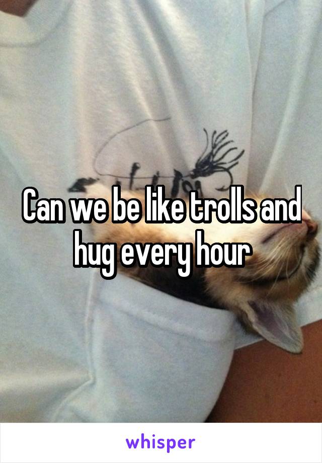 Can we be like trolls and hug every hour