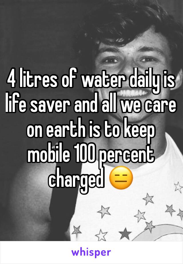 4 litres of water daily is life saver and all we care on earth is to keep mobile 100 percent charged 😑