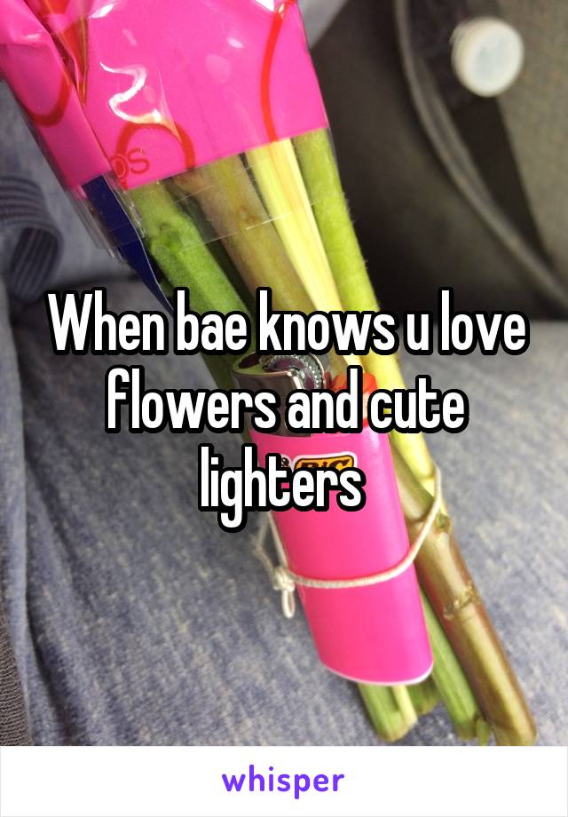 When bae knows u love flowers and cute lighters 