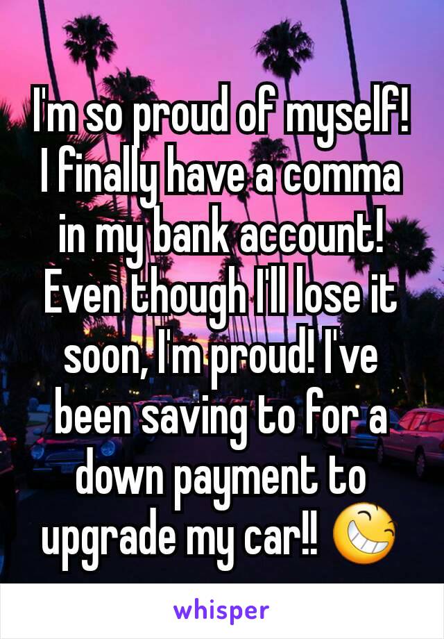 I'm so proud of myself! I finally have a comma in my bank account! Even though I'll lose it soon, I'm proud! I've been saving to for a down payment to upgrade my car!! 😆