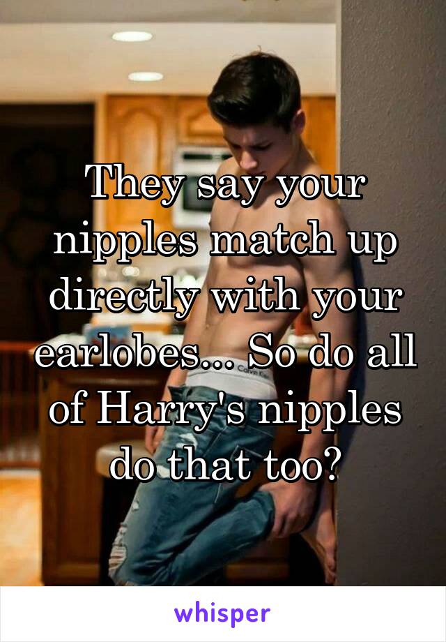 They say your nipples match up directly with your earlobes... So do all of Harry's nipples do that too?