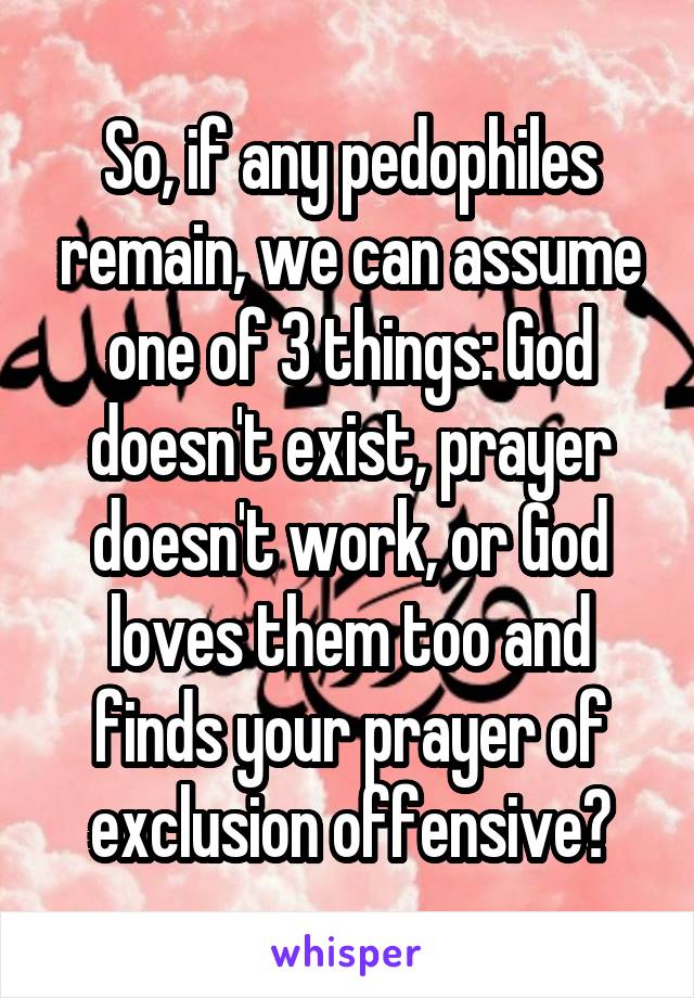 So, if any pedophiles remain, we can assume one of 3 things: God doesn't exist, prayer doesn't work, or God loves them too and finds your prayer of exclusion offensive?