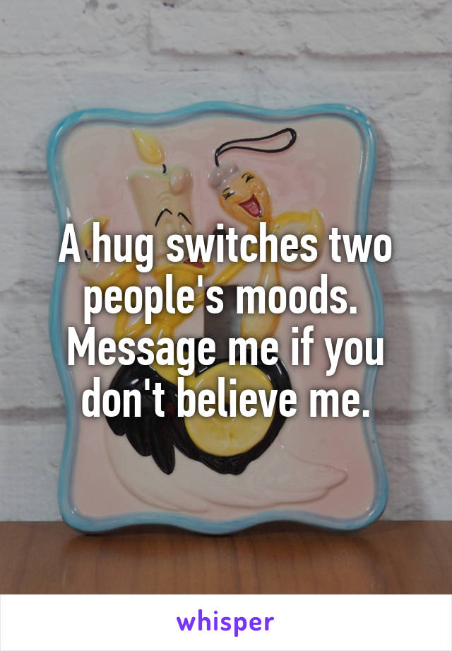 A hug switches two people's moods.  Message me if you don't believe me.