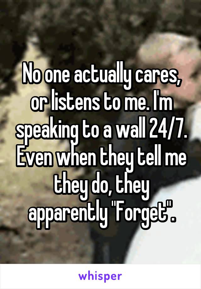 No one actually cares, or listens to me. I'm speaking to a wall 24/7. Even when they tell me they do, they apparently "Forget".