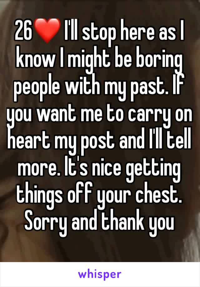 26❤ I'll stop here as I know I might be boring people with my past. If you want me to carry on heart my post and I'll tell more. It's nice getting things off your chest. Sorry and thank you